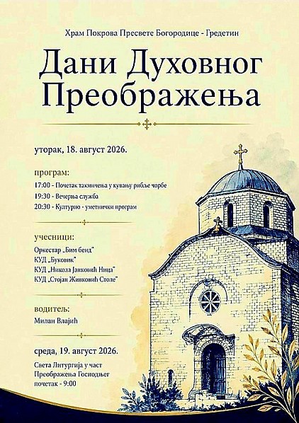 Дани духовног Преображења у Гредетину Традиционална манифестација „Дани духовног Преображењаˮ у Гредетину биће одржана у уторак, 18. августа, у порти цркве Покрова Пресвете Богородице, уочи сеоске славе.  Како је саопштио организатор, Црквена општина Гредетин, у 17 часова почиње такмичење у кувању рибље чорбе, од 19 часова и 30 минута је Вечерња служба, а од 20 часова и 30 минута културно-уметнички програм, у коме учествују фолклорна друштва „Др Никола Јанковић Ниџаˮ, „Стојан Живковић Столеˮ из Трњана и „Буковикˮ из Мозгова, као и оркестар „Бим бендˮ. Водитељ програма је Милан Влајић.  Организатор је обезбедио музику уживо, тако да ће ова манифестација бити и забавног карактера. Поред Црквене општине Гредетин, у организацији манифестације учествује и Удружење „Јагодаˮ из Гредетина, а покровитељ је Општина Алексинац.  Сутрадан, у среду, 19. августа, у 9 часова биће служена Света литургија у част Преображења Господњег.